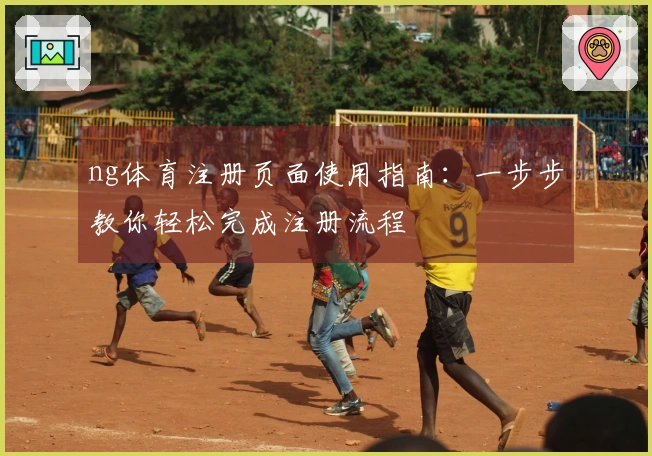 ng体育注册页面使用指南：一步步教你轻松完成注册流程