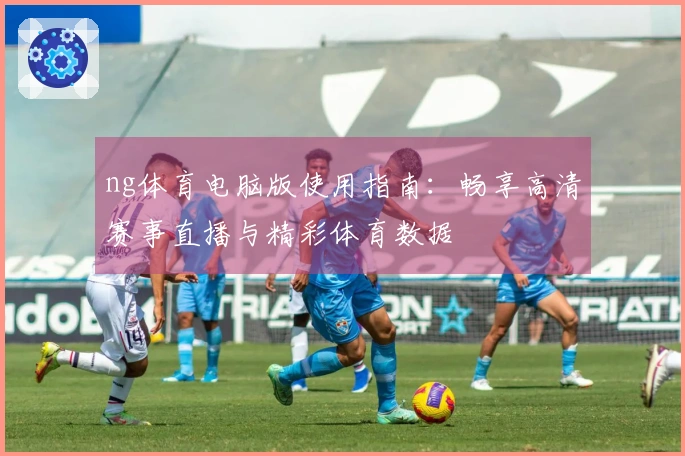ng体育电脑版使用指南：畅享高清赛事直播与精彩体育数据