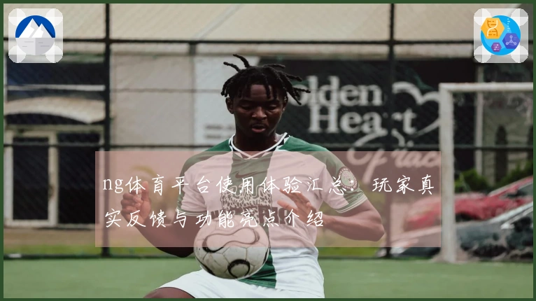 ng体育平台使用体验汇总：玩家真实反馈与功能亮点介绍
